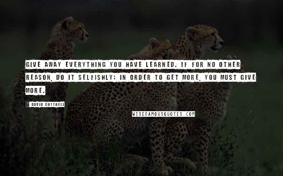 David Cottrell Quotes: Give away everything you have learned. If for no other reason, do it selfishly; in order to get more, you must give more.