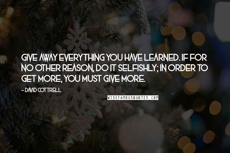 David Cottrell Quotes: Give away everything you have learned. If for no other reason, do it selfishly; in order to get more, you must give more.