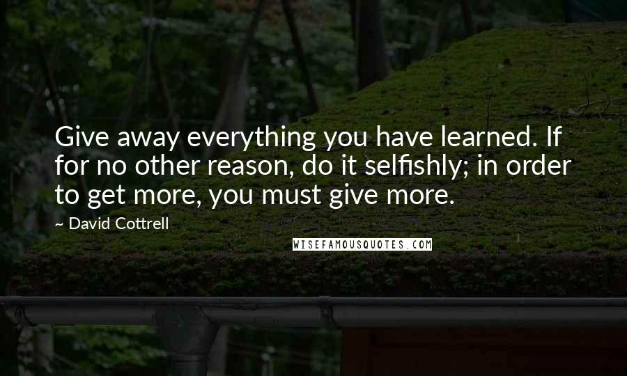 David Cottrell Quotes: Give away everything you have learned. If for no other reason, do it selfishly; in order to get more, you must give more.