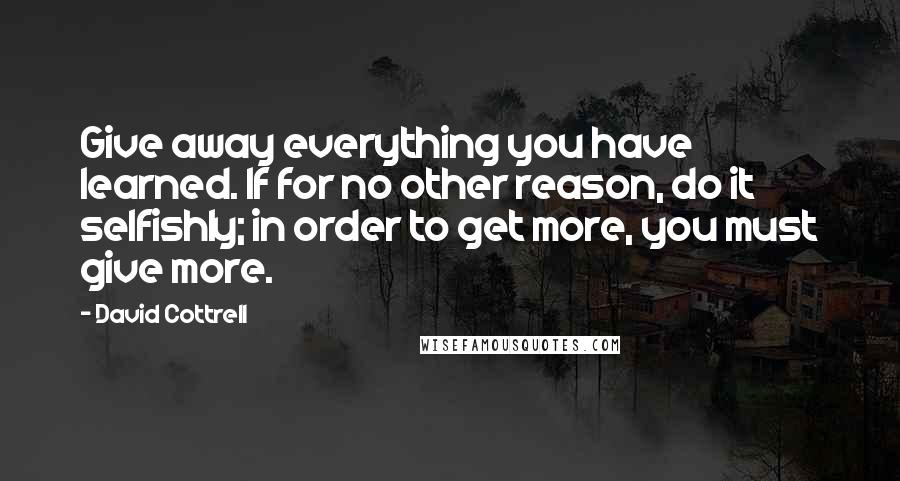 David Cottrell Quotes: Give away everything you have learned. If for no other reason, do it selfishly; in order to get more, you must give more.