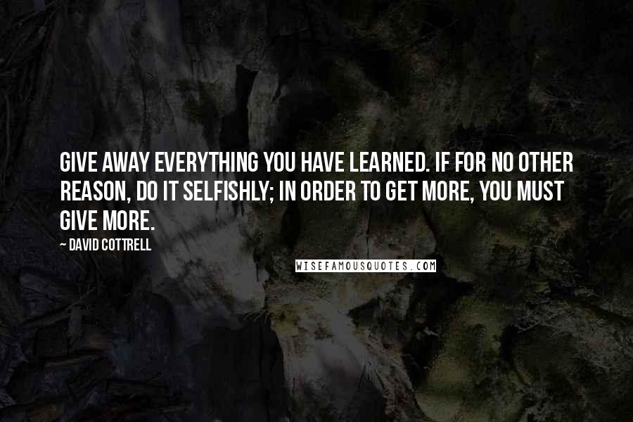 David Cottrell Quotes: Give away everything you have learned. If for no other reason, do it selfishly; in order to get more, you must give more.