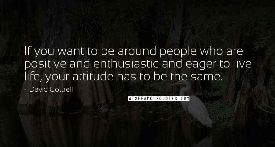 David Cottrell Quotes: If you want to be around people who are positive and enthusiastic and eager to live life, your attitude has to be the same.
