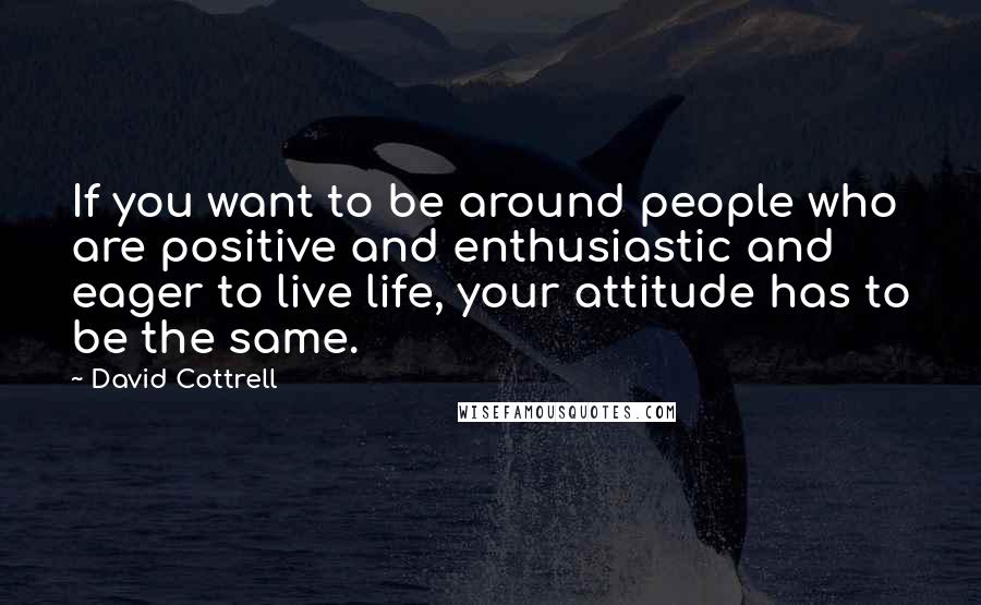 David Cottrell Quotes: If you want to be around people who are positive and enthusiastic and eager to live life, your attitude has to be the same.