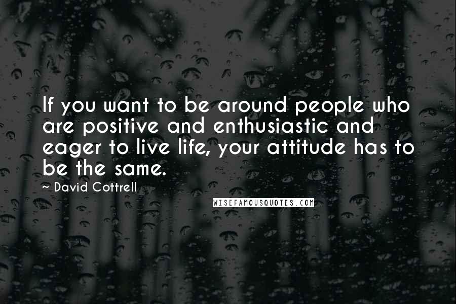 David Cottrell Quotes: If you want to be around people who are positive and enthusiastic and eager to live life, your attitude has to be the same.