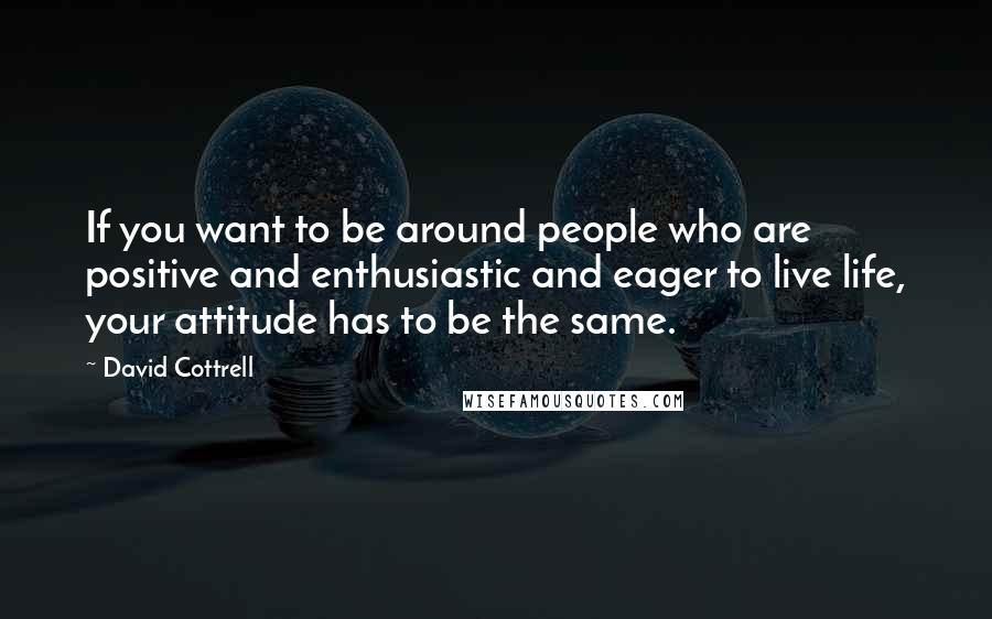 David Cottrell Quotes: If you want to be around people who are positive and enthusiastic and eager to live life, your attitude has to be the same.