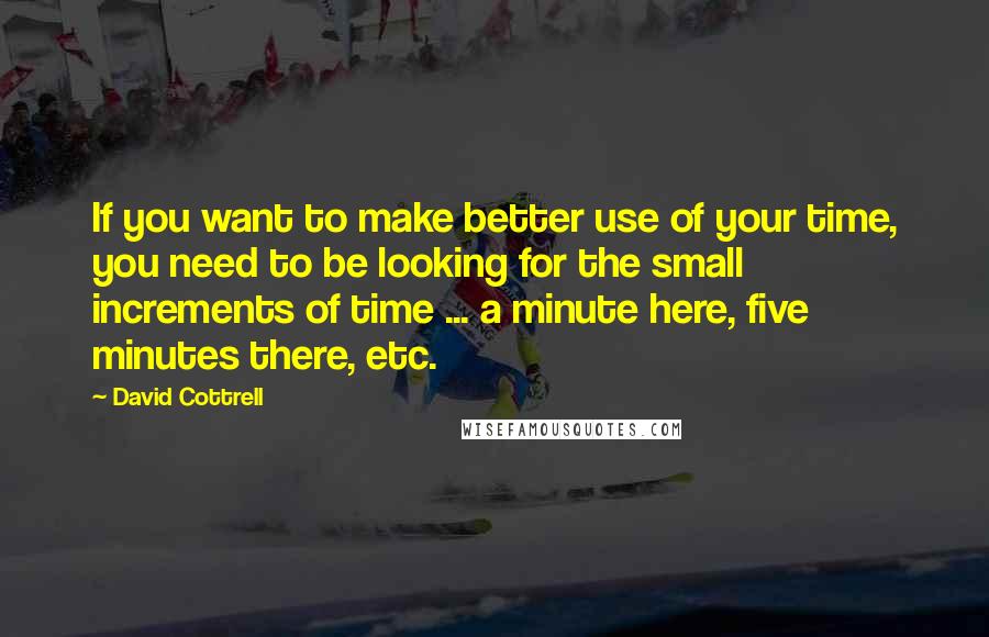 David Cottrell Quotes: If you want to make better use of your time, you need to be looking for the small increments of time ... a minute here, five minutes there, etc.