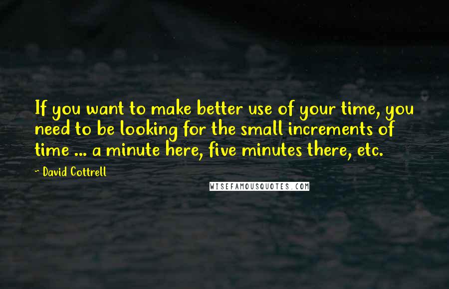 David Cottrell Quotes: If you want to make better use of your time, you need to be looking for the small increments of time ... a minute here, five minutes there, etc.