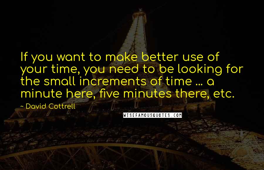 David Cottrell Quotes: If you want to make better use of your time, you need to be looking for the small increments of time ... a minute here, five minutes there, etc.