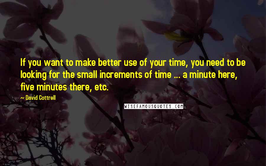 David Cottrell Quotes: If you want to make better use of your time, you need to be looking for the small increments of time ... a minute here, five minutes there, etc.