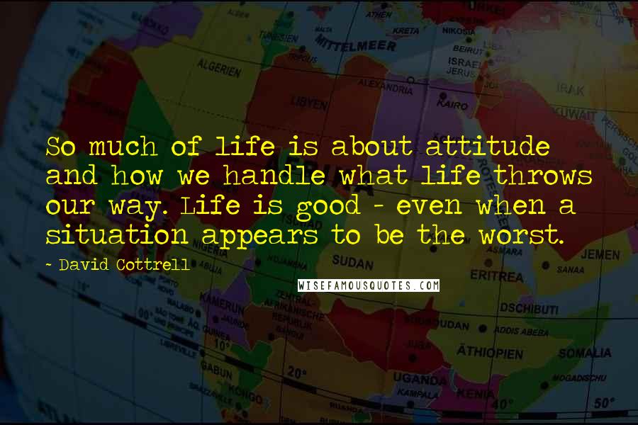 David Cottrell Quotes: So much of life is about attitude and how we handle what life throws our way. Life is good - even when a situation appears to be the worst.