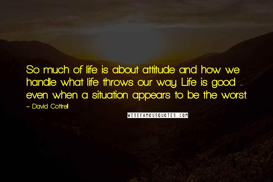 David Cottrell Quotes: So much of life is about attitude and how we handle what life throws our way. Life is good - even when a situation appears to be the worst.