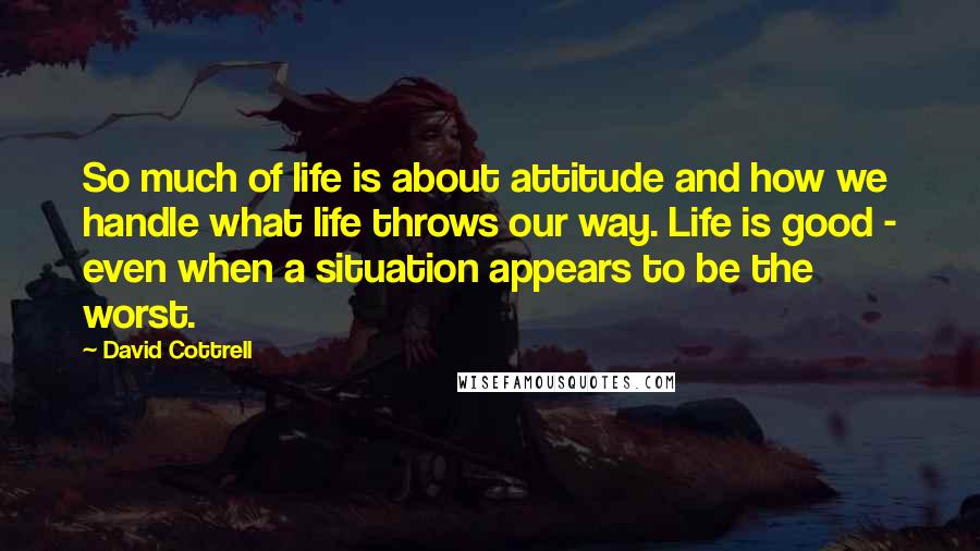 David Cottrell Quotes: So much of life is about attitude and how we handle what life throws our way. Life is good - even when a situation appears to be the worst.