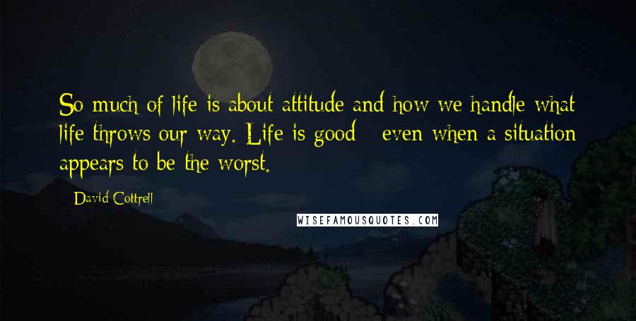 David Cottrell Quotes: So much of life is about attitude and how we handle what life throws our way. Life is good - even when a situation appears to be the worst.