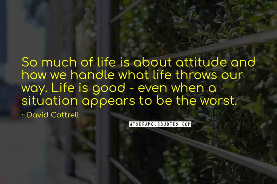 David Cottrell Quotes: So much of life is about attitude and how we handle what life throws our way. Life is good - even when a situation appears to be the worst.