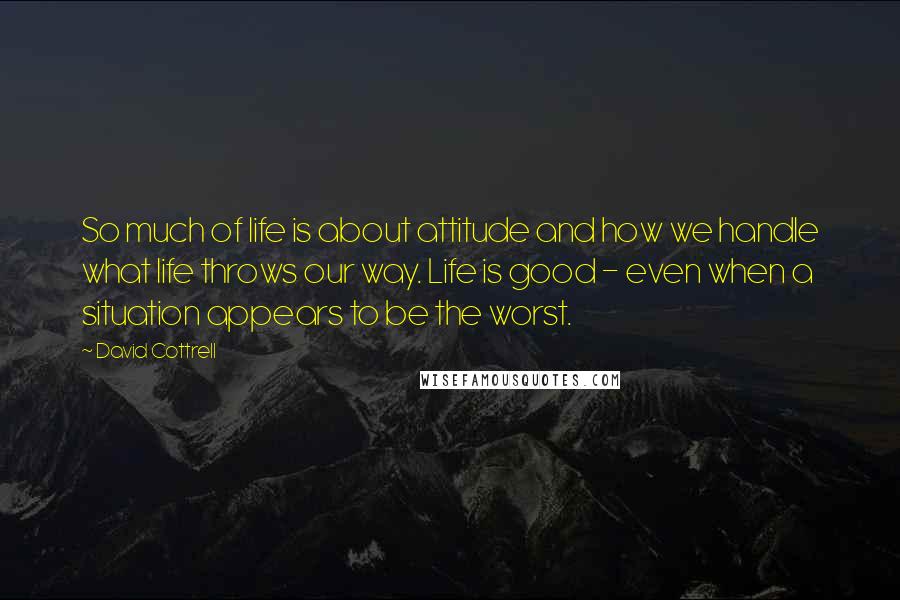 David Cottrell Quotes: So much of life is about attitude and how we handle what life throws our way. Life is good - even when a situation appears to be the worst.