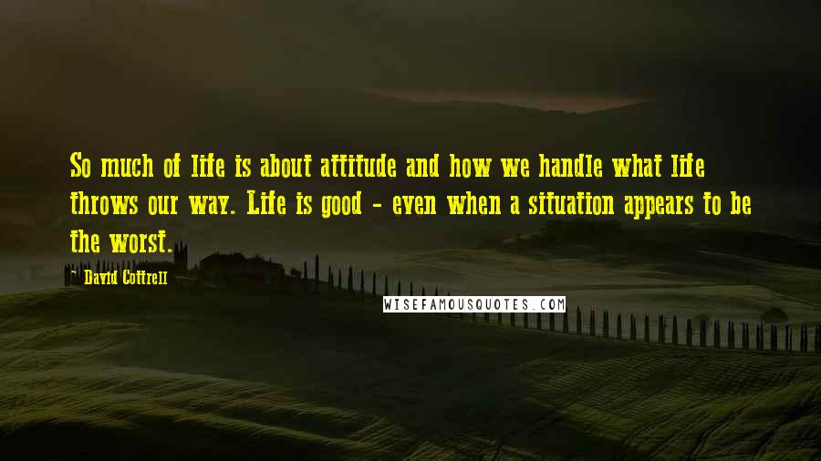 David Cottrell Quotes: So much of life is about attitude and how we handle what life throws our way. Life is good - even when a situation appears to be the worst.