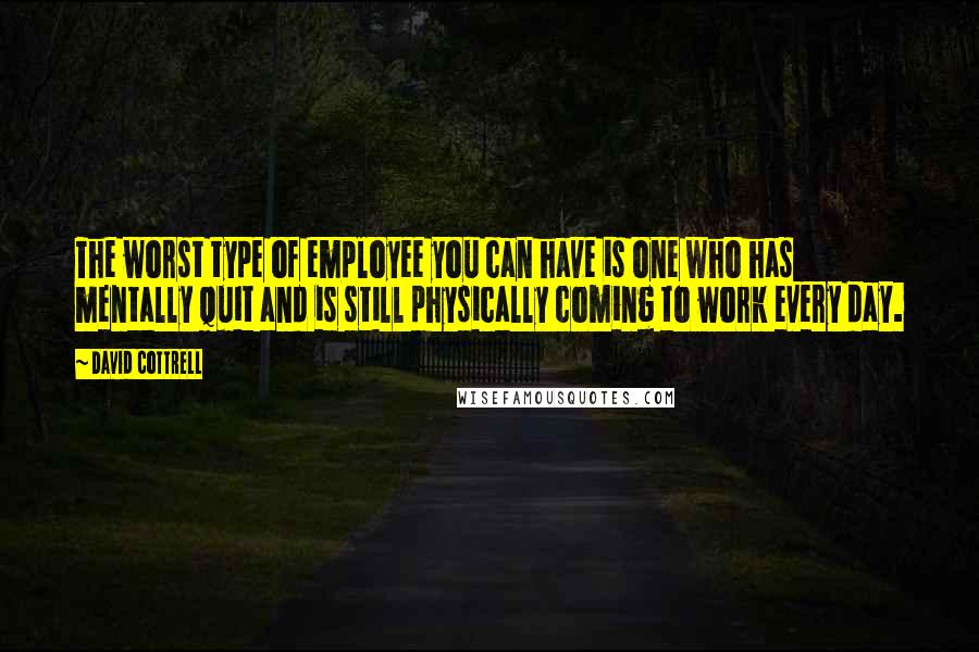 David Cottrell Quotes: The worst type of employee you can have is one who has mentally quit and is still physically coming to work every day.