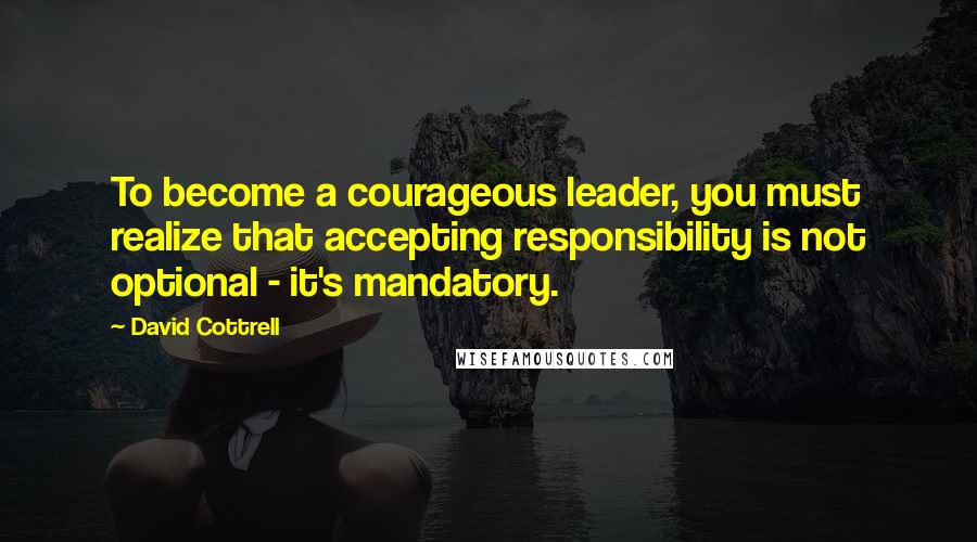 David Cottrell Quotes: To become a courageous leader, you must realize that accepting responsibility is not optional - it's mandatory.