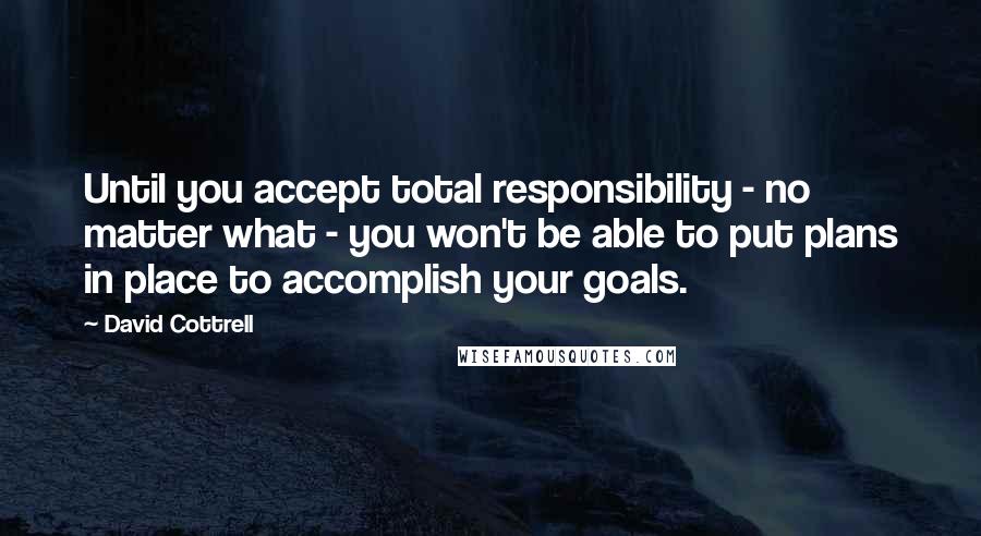 David Cottrell Quotes: Until you accept total responsibility - no matter what - you won't be able to put plans in place to accomplish your goals.