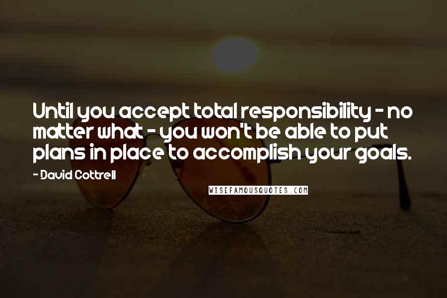 David Cottrell Quotes: Until you accept total responsibility - no matter what - you won't be able to put plans in place to accomplish your goals.