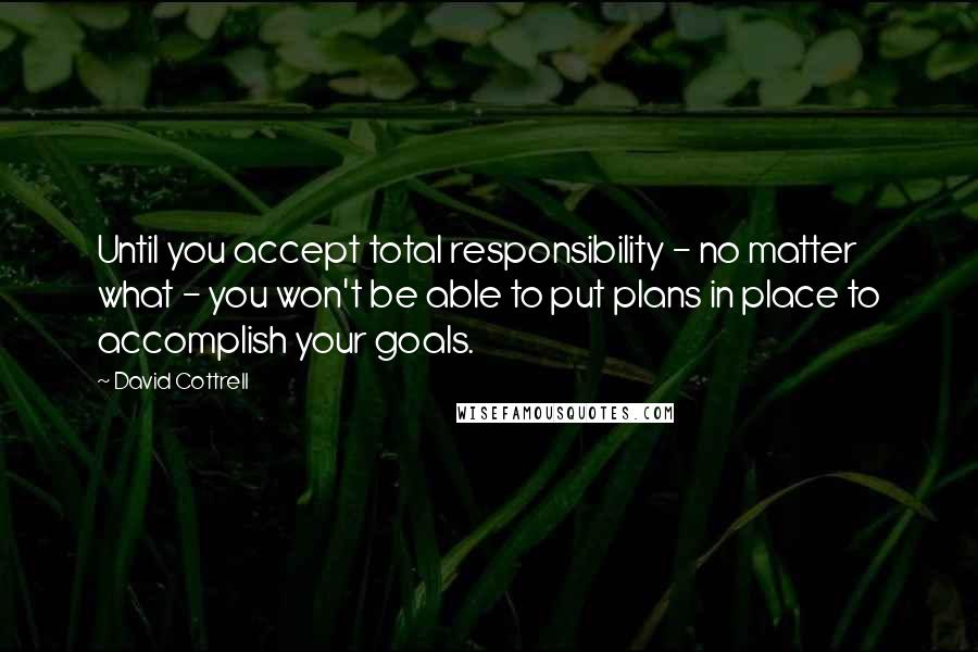 David Cottrell Quotes: Until you accept total responsibility - no matter what - you won't be able to put plans in place to accomplish your goals.