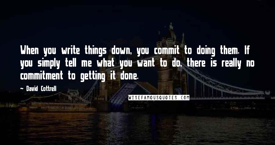 David Cottrell Quotes: When you write things down, you commit to doing them. If you simply tell me what you want to do, there is really no commitment to getting it done.