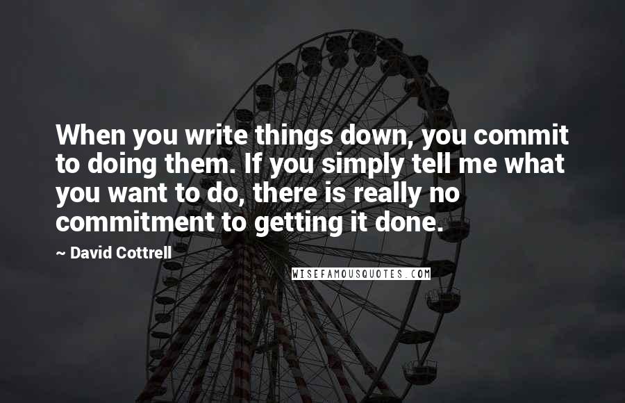 David Cottrell Quotes: When you write things down, you commit to doing them. If you simply tell me what you want to do, there is really no commitment to getting it done.