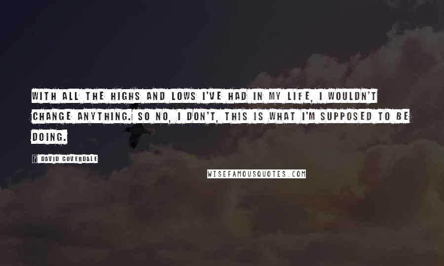 David Coverdale Quotes: With all the highs and lows I've had in my life, I wouldn't change anything. So no, I don't, this is what I'm supposed to be doing.