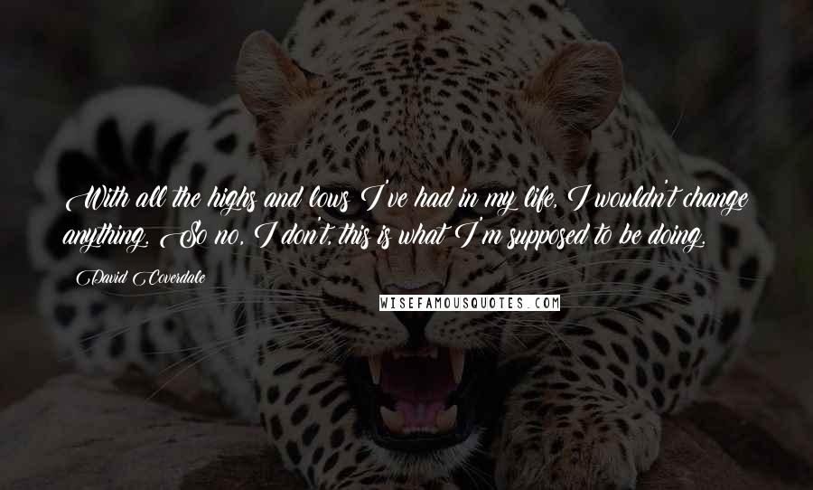 David Coverdale Quotes: With all the highs and lows I've had in my life, I wouldn't change anything. So no, I don't, this is what I'm supposed to be doing.