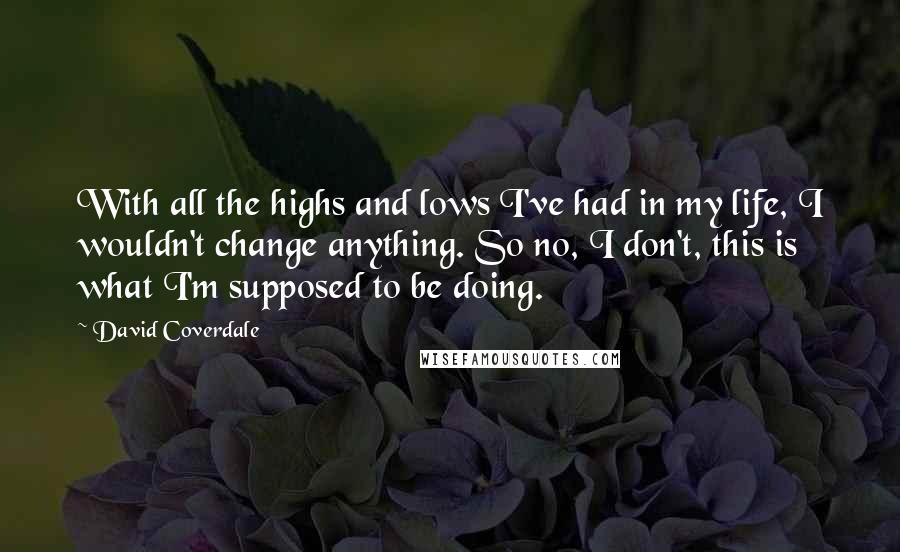 David Coverdale Quotes: With all the highs and lows I've had in my life, I wouldn't change anything. So no, I don't, this is what I'm supposed to be doing.