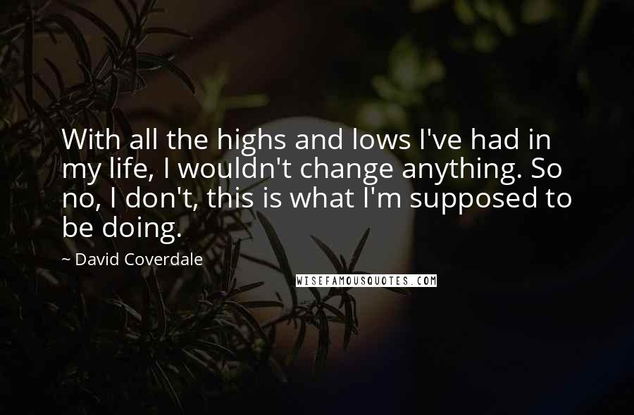 David Coverdale Quotes: With all the highs and lows I've had in my life, I wouldn't change anything. So no, I don't, this is what I'm supposed to be doing.