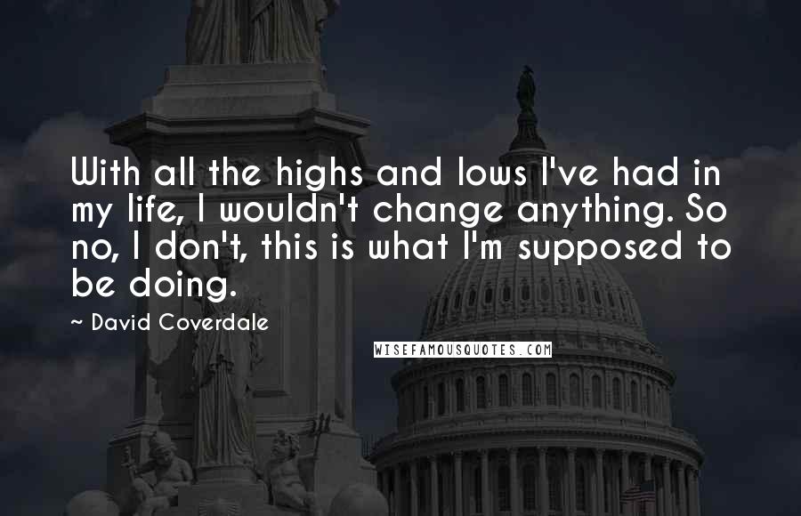 David Coverdale Quotes: With all the highs and lows I've had in my life, I wouldn't change anything. So no, I don't, this is what I'm supposed to be doing.