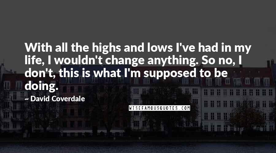 David Coverdale Quotes: With all the highs and lows I've had in my life, I wouldn't change anything. So no, I don't, this is what I'm supposed to be doing.
