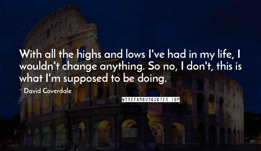 David Coverdale Quotes: With all the highs and lows I've had in my life, I wouldn't change anything. So no, I don't, this is what I'm supposed to be doing.