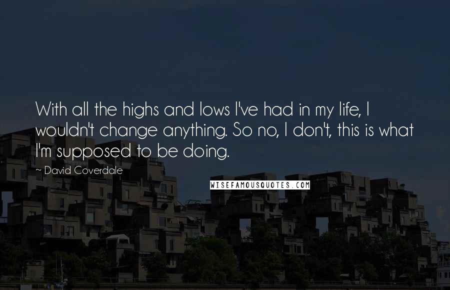 David Coverdale Quotes: With all the highs and lows I've had in my life, I wouldn't change anything. So no, I don't, this is what I'm supposed to be doing.