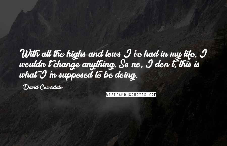 David Coverdale Quotes: With all the highs and lows I've had in my life, I wouldn't change anything. So no, I don't, this is what I'm supposed to be doing.