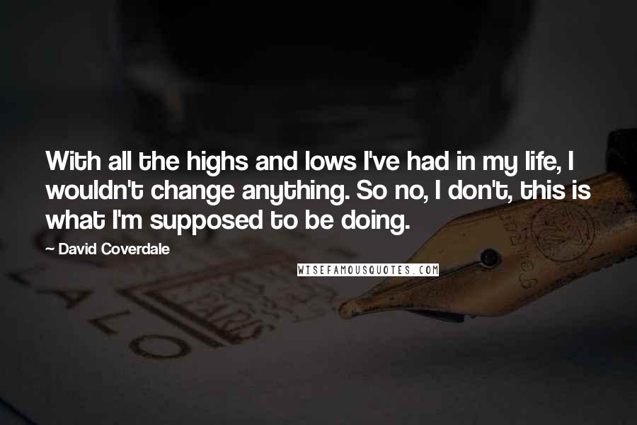 David Coverdale Quotes: With all the highs and lows I've had in my life, I wouldn't change anything. So no, I don't, this is what I'm supposed to be doing.