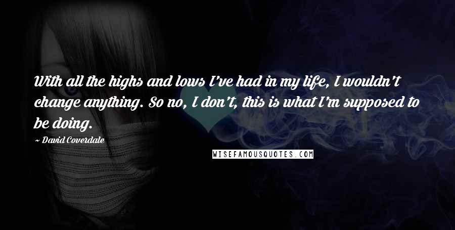David Coverdale Quotes: With all the highs and lows I've had in my life, I wouldn't change anything. So no, I don't, this is what I'm supposed to be doing.