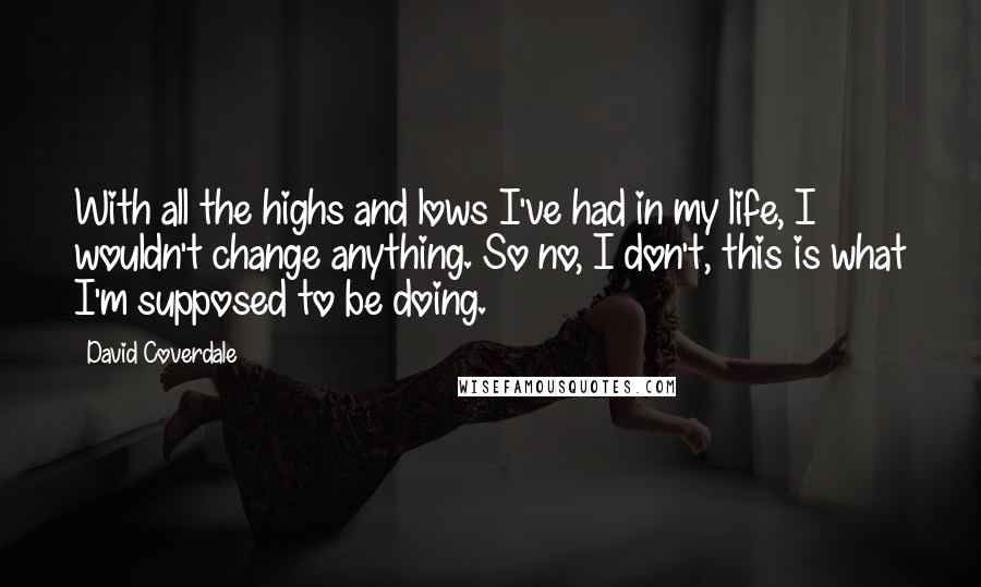 David Coverdale Quotes: With all the highs and lows I've had in my life, I wouldn't change anything. So no, I don't, this is what I'm supposed to be doing.