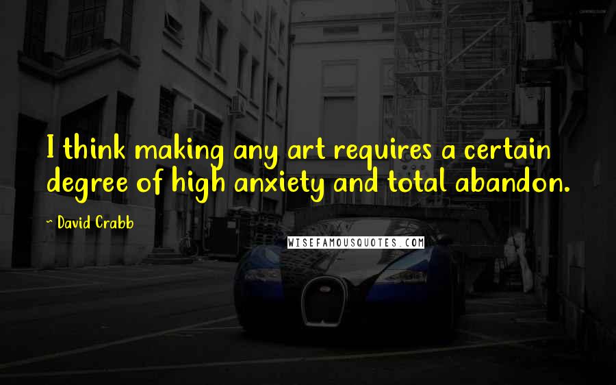 David Crabb Quotes: I think making any art requires a certain degree of high anxiety and total abandon.