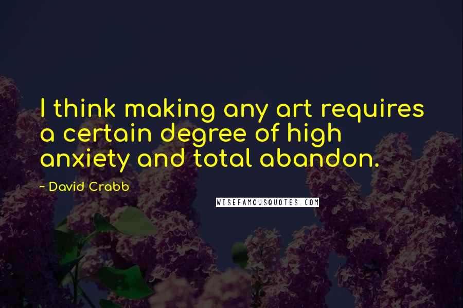 David Crabb Quotes: I think making any art requires a certain degree of high anxiety and total abandon.