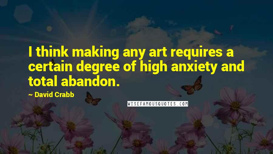 David Crabb Quotes: I think making any art requires a certain degree of high anxiety and total abandon.