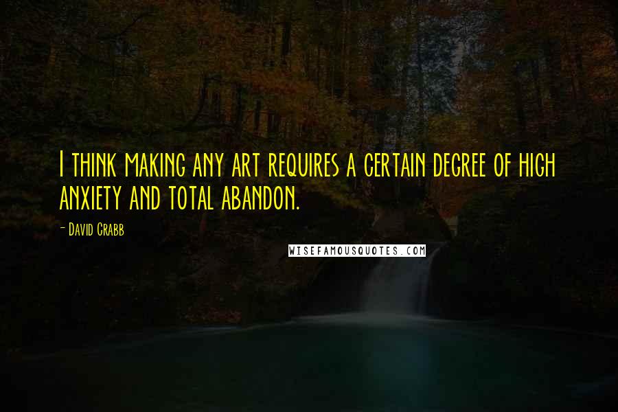 David Crabb Quotes: I think making any art requires a certain degree of high anxiety and total abandon.