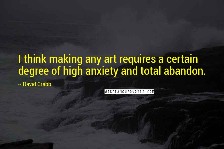 David Crabb Quotes: I think making any art requires a certain degree of high anxiety and total abandon.