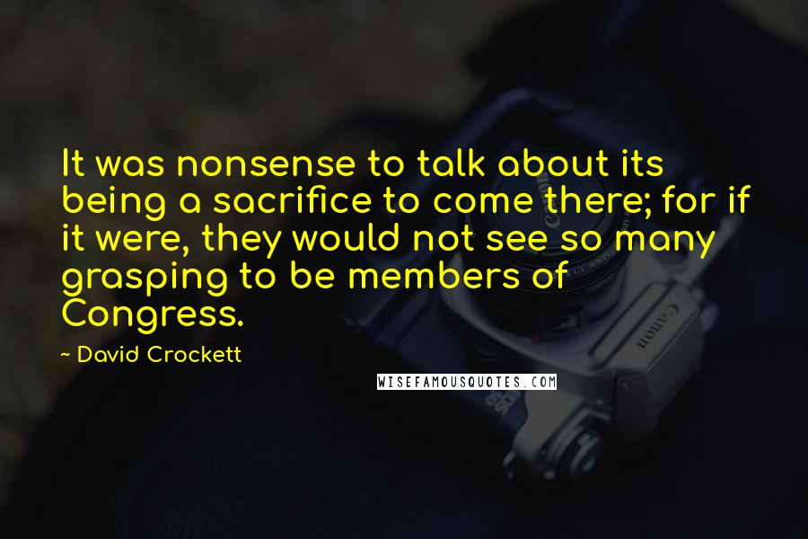 David Crockett Quotes: It was nonsense to talk about its being a sacrifice to come there; for if it were, they would not see so many grasping to be members of Congress.