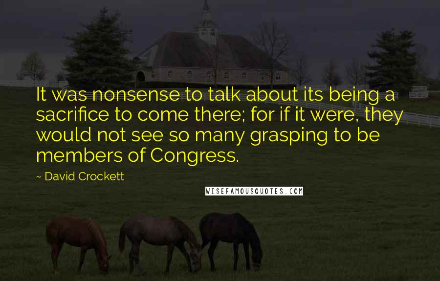 David Crockett Quotes: It was nonsense to talk about its being a sacrifice to come there; for if it were, they would not see so many grasping to be members of Congress.