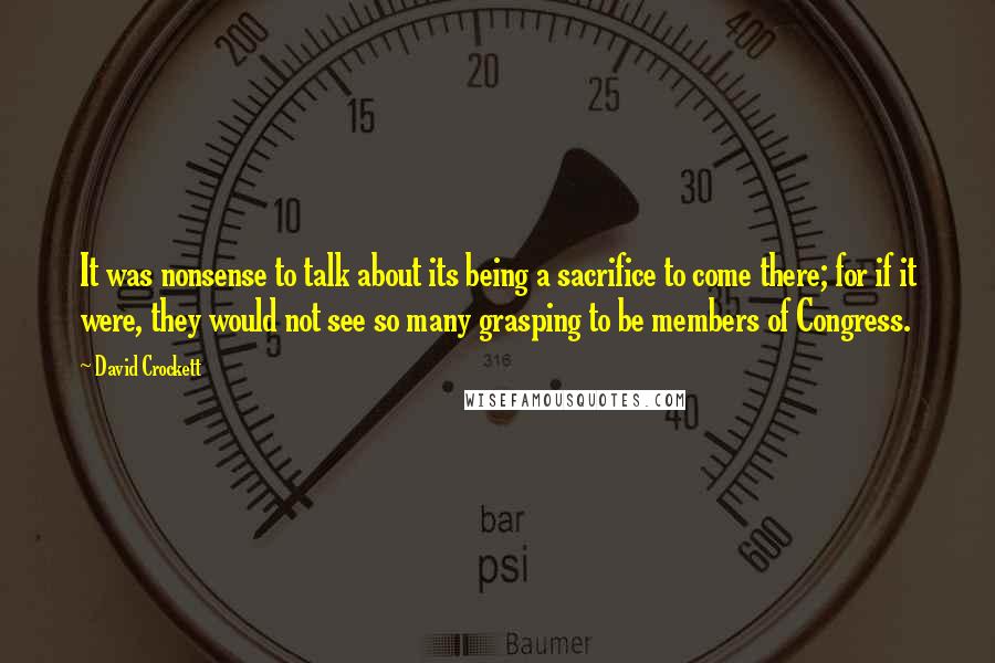 David Crockett Quotes: It was nonsense to talk about its being a sacrifice to come there; for if it were, they would not see so many grasping to be members of Congress.