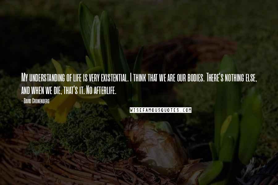 David Cronenberg Quotes: My understanding of life is very existential. I think that we are our bodies. There's nothing else, and when we die, that's it. No afterlife.