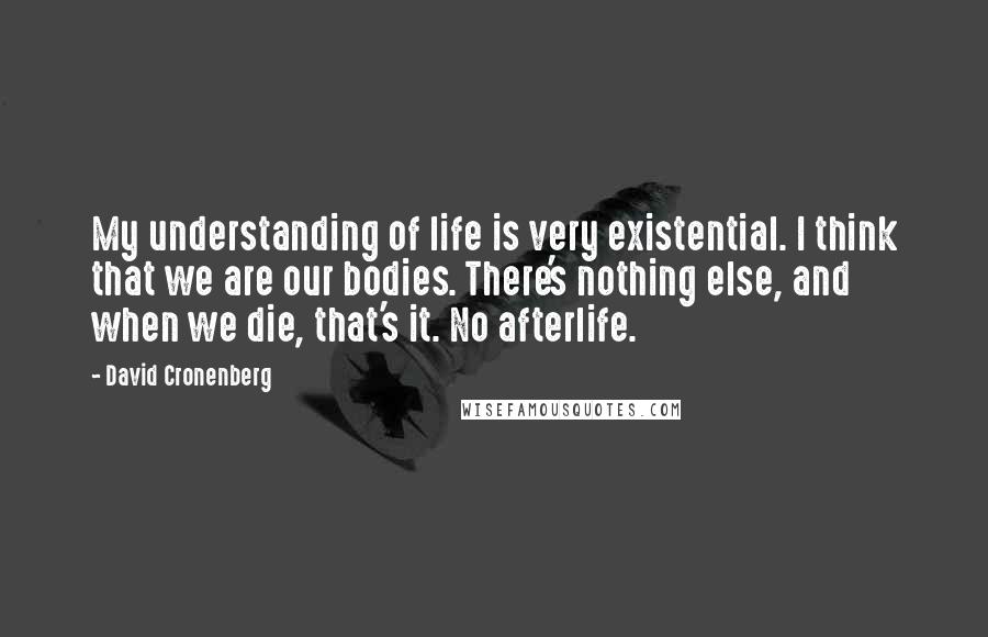 David Cronenberg Quotes: My understanding of life is very existential. I think that we are our bodies. There's nothing else, and when we die, that's it. No afterlife.