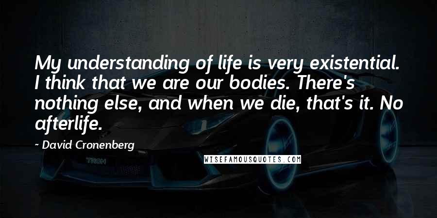 David Cronenberg Quotes: My understanding of life is very existential. I think that we are our bodies. There's nothing else, and when we die, that's it. No afterlife.